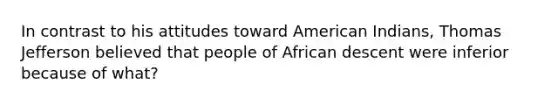 In contrast to his attitudes toward American Indians, Thomas Jefferson believed that people of African descent were inferior because of what?