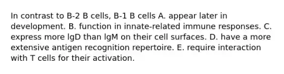 In contrast to B‐2 B cells, B‐1 B cells A. appear later in development. B. function in innate‐related immune responses. C. express more lgD than lgM on their cell surfaces. D. have a more extensive antigen recognition repertoire. E. require interaction with T cells for their activation.