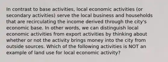 In contrast to base activities, local economic activities (or secondary activities) serve the local business and households that are recirculating the income derived through the city's economic base. In other words, we can distinguish local economic activities from export activities by thinking about whether or not the activity brings money into the city from outside sources. Which of the following activities is NOT an example of land use for local economic activity?