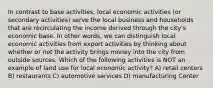 In contrast to base activities, local economic activities (or secondary activities) serve the local business and households that are recirculating the income derived through the city's economic base. In other words, we can distinguish local economic activities from export activities by thinking about whether or not the activity brings money into the city from outside sources. Which of the following activities is NOT an example of land use for local economic activity? A) retail centers B) restaurants C) automotive services D) manufacturing Center