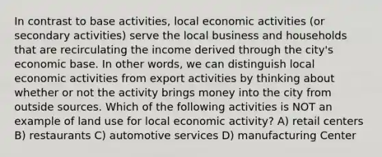 In contrast to base activities, local economic activities (or secondary activities) serve the local business and households that are recirculating the income derived through the city's economic base. In other words, we can distinguish local economic activities from export activities by thinking about whether or not the activity brings money into the city from outside sources. Which of the following activities is NOT an example of land use for local economic activity? A) retail centers B) restaurants C) automotive services D) manufacturing Center