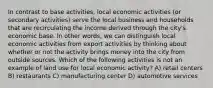 In contrast to base activities, local economic activities (or secondary activities) serve the local business and households that are recirculating the income derived through the city's economic base. In other words, we can distinguish local economic activities from export activities by thinking about whether or not the activity brings money into the city from outside sources. Which of the following activities is not an example of land use for local economic activity? A) retail centers B) restaurants C) manufacturing center D) automotive services