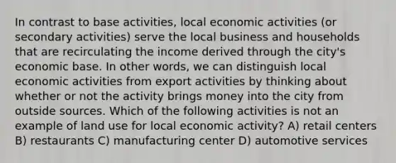 In contrast to base activities, local economic activities (or secondary activities) serve the local business and households that are recirculating the income derived through the city's economic base. In other words, we can distinguish local economic activities from export activities by thinking about whether or not the activity brings money into the city from outside sources. Which of the following activities is not an example of land use for local economic activity? A) retail centers B) restaurants C) manufacturing center D) automotive services