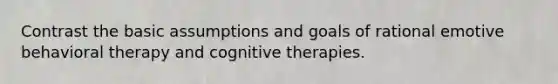 Contrast the basic assumptions and goals of rational emotive behavioral therapy and cognitive therapies.