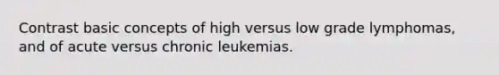 Contrast basic concepts of high versus low grade lymphomas, and of acute versus chronic leukemias.