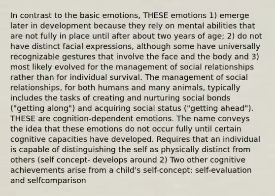 In contrast to the basic emotions, THESE emotions 1) emerge later in development because they rely on mental abilities that are not fully in place until after about two years of age; 2) do not have distinct facial expressions, although some have universally recognizable gestures that involve the face and the body and 3) most likely evolved for the management of social relationships rather than for individual survival. The management of social relationships, for both humans and many animals, typically includes the tasks of creating and nurturing social bonds ("getting along") and acquiring social status ("getting ahead"). THESE are cognition-dependent emotions. The name conveys the idea that these emotions do not occur fully until certain cognitive capacities have developed. Requires that an individual is capable of distinguishing the self as physically distinct from others (self concept- develops around 2) Two other cognitive achievements arise from a child's self-concept: self-evaluation and selfcomparison