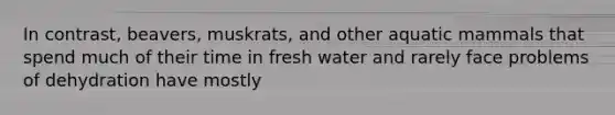 In contrast, beavers, muskrats, and other aquatic mammals that spend much of their time in fresh water and rarely face problems of dehydration have mostly