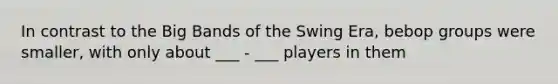 In contrast to the Big Bands of the Swing Era, bebop groups were smaller, with only about ___ - ___ players in them