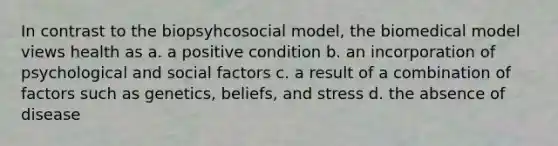 In contrast to the biopsyhcosocial model, the biomedical model views health as a. a positive condition b. an incorporation of psychological and social factors c. a result of a combination of factors such as genetics, beliefs, and stress d. the absence of disease