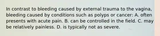 In contrast to bleeding caused by external trauma to the vagina, bleeding caused by conditions such as polyps or cancer: A. often presents with acute pain. B. can be controlled in the field. C. may be relatively painless. D. is typically not as severe.