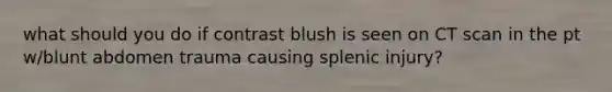 what should you do if contrast blush is seen on CT scan in the pt w/blunt abdomen trauma causing splenic injury?