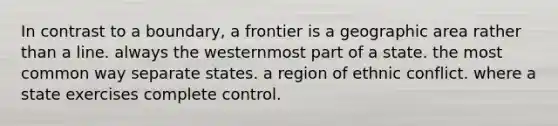 In contrast to a boundary, a frontier is a geographic area rather than a line. always the westernmost part of a state. the most common way separate states. a region of ethnic conflict. where a state exercises complete control.