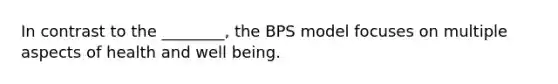 In contrast to the ________, the BPS model focuses on multiple aspects of health and well being.