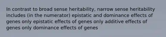 In contrast to broad sense heritability, narrow sense heritability includes (in the numerator) epistatic and dominance effects of genes only epistatic effects of genes only additive effects of genes only dominance effects of genes