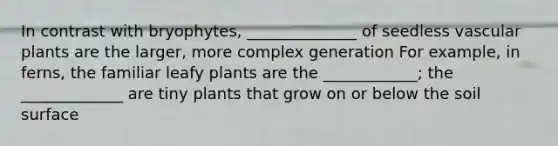 In contrast with bryophytes, ______________ of seedless vascular plants are the larger, more complex generation For example, in ferns, the familiar leafy plants are the ____________; the _____________ are tiny plants that grow on or below the soil surface