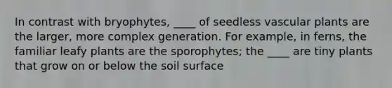 In contrast with bryophytes, ____ of seedless vascular plants are the larger, more complex generation. For example, in ferns, the familiar leafy plants are the sporophytes; the ____ are tiny plants that grow on or below the soil surface