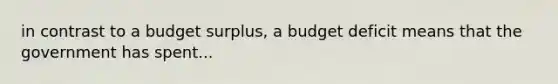 in contrast to a budget surplus, a budget deficit means that the government has spent...