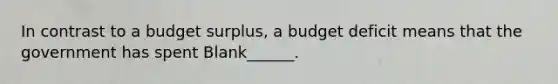 In contrast to a budget surplus, a budget deficit means that the government has spent Blank______.