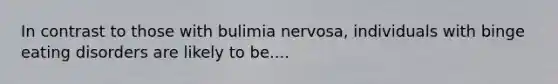 In contrast to those with bulimia nervosa, individuals with binge eating disorders are likely to be....