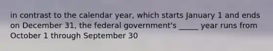 in contrast to the calendar year, which starts January 1 and ends on December 31, the federal government's _____ year runs from October 1 through September 30