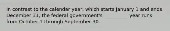 In contrast to the calendar year, which starts January 1 and ends December 31, the federal government's __________ year runs from October 1 through September 30.