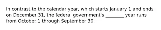 In contrast to the calendar year, which starts January 1 and ends on December 31, the federal government's ________ year runs from October 1 through September 30.