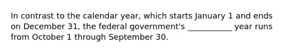 In contrast to the calendar year, which starts January 1 and ends on December 31, the federal government's ___________ year runs from October 1 through September 30.