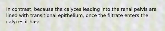 In contrast, because the calyces leading into the renal pelvis are lined with transitional epithelium, once the filtrate enters the calyces it has: