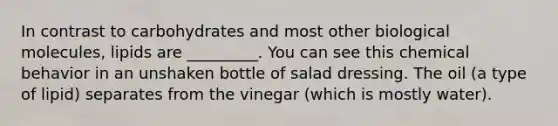 In contrast to carbohydrates and most other biological molecules, lipids are _________. You can see this chemical behavior in an unshaken bottle of salad dressing. The oil (a type of lipid) separates from the vinegar (which is mostly water).