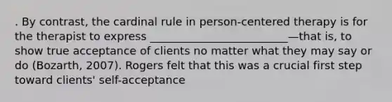 . By contrast, the cardinal rule in person-centered therapy is for the therapist to express _________________________—that is, to show true acceptance of clients no matter what they may say or do (Bozarth, 2007). Rogers felt that this was a crucial first step toward clients' self-acceptance