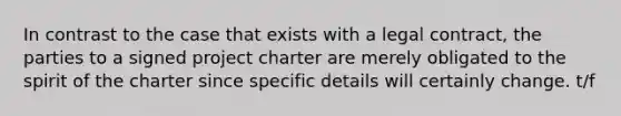 In contrast to the case that exists with a legal contract, the parties to a signed project charter are merely obligated to the spirit of the charter since specific details will certainly change. t/f