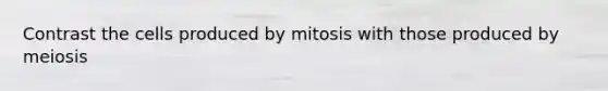 Contrast the cells produced by mitosis with those produced by meiosis