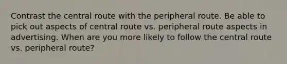 Contrast the central route with the peripheral route. Be able to pick out aspects of central route vs. peripheral route aspects in advertising. When are you more likely to follow the central route vs. peripheral route?