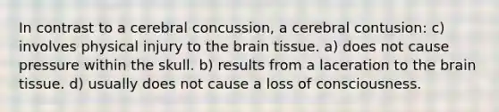 In contrast to a cerebral concussion, a cerebral contusion: c) involves physical injury to the brain tissue. a) does not cause pressure within the skull. b) results from a laceration to the brain tissue. d) usually does not cause a loss of consciousness.