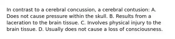 In contrast to a cerebral concussion, a cerebral contusion: A. Does not cause pressure within the skull. B. Results from a laceration to the brain tissue. C. Involves physical injury to the brain tissue. D. Usually does not cause a loss of consciousness.