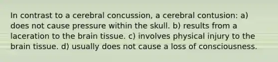 In contrast to a cerebral concussion, a cerebral contusion: a) does not cause pressure within the skull. b) results from a laceration to the brain tissue. c) involves physical injury to the brain tissue. d) usually does not cause a loss of consciousness.