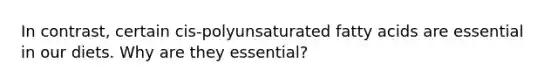 In contrast, certain cis-polyunsaturated fatty acids are essential in our diets. Why are they essential?