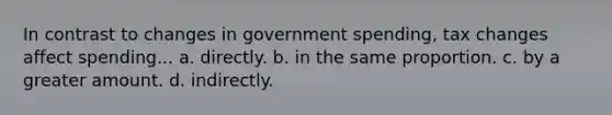 In contrast to changes in government spending, tax changes affect spending... a. directly. b. in the same proportion. c. by a greater amount. d. indirectly.