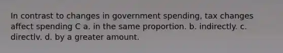 In contrast to changes in government spending, tax changes affect spending C a. in the same proportion. b. indirectly. c. directlv. d. by a greater amount.