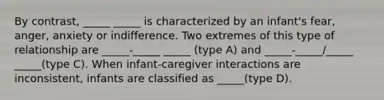 By contrast, _____ _____ is characterized by an infant's fear, anger, anxiety or indifference. Two extremes of this type of relationship are _____-_____ _____ (type A) and _____-_____/_____ _____(type C). When infant-caregiver interactions are inconsistent, infants are classified as _____(type D).