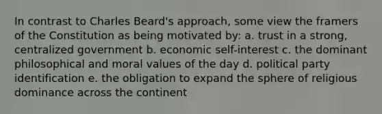 In contrast to Charles Beard's approach, some view the framers of the Constitution as being motivated by: a. trust in a strong, centralized government b. economic self-interest c. the dominant philosophical and moral values of the day d. political party identification e. the obligation to expand the sphere of religious dominance across the continent