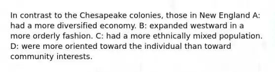 In contrast to the Chesapeake colonies, those in New England A: had a more diversified economy. B: expanded westward in a more orderly fashion. C: had a more ethnically mixed population. D: were more oriented toward the individual than toward community interests.