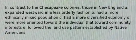 In contrast to the Chesapeake colonies, those in New England a. expanded westward in a less orderly fashion b. had a more ethnically mixed population c. had a more diversified economy d. were more oriented toward the individual that toward community interests e. followed the land use pattern established by Native Americans