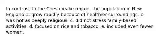 In contrast to the Chesapeake region, the population in New England a. grew rapidly because of healthier surroundings. b. was not as deeply religious. c. did not stress family-based activities. d. focused on rice and tobacco. e. included even fewer women.