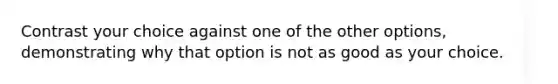 Contrast your choice against one of the other options, demonstrating why that option is not as good as your choice.