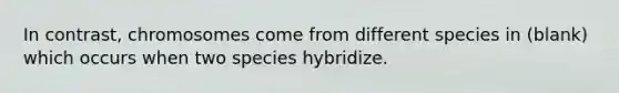 In contrast, chromosomes come from different species in (blank) which occurs when two species hybridize.