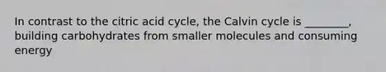 In contrast to the citric acid cycle, the Calvin cycle is ________, building carbohydrates from smaller molecules and consuming energy