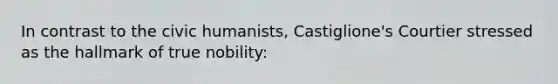 In contrast to the civic humanists, Castiglione's Courtier stressed as the hallmark of true nobility: