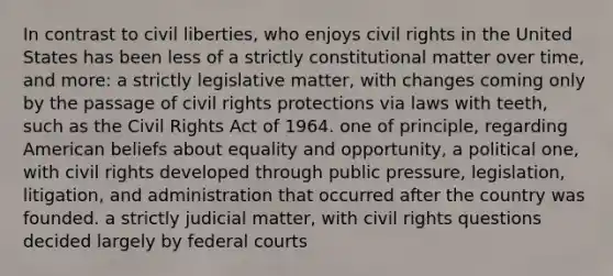 In contrast to civil liberties, who enjoys civil rights in the United States has been less of a strictly constitutional matter over time, and more: a strictly legislative matter, with changes coming only by the passage of civil rights protections via laws with teeth, such as the Civil Rights Act of 1964. one of principle, regarding American beliefs about equality and opportunity, a political one, with civil rights developed through public pressure, legislation, litigation, and administration that occurred after the country was founded. a strictly judicial matter, with civil rights questions decided largely by federal courts