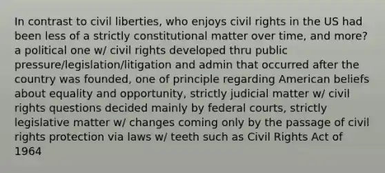 In contrast to civil liberties, who enjoys civil rights in the US had been less of a strictly constitutional matter over time, and more? a political one w/ civil rights developed thru public pressure/legislation/litigation and admin that occurred after the country was founded, one of principle regarding American beliefs about equality and opportunity, strictly judicial matter w/ civil rights questions decided mainly by federal courts, strictly legislative matter w/ changes coming only by the passage of civil rights protection via laws w/ teeth such as Civil Rights Act of 1964